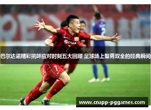 巴尔达诺精彩挑衅应对时刻五大回顾 足球场上智勇双全的经典瞬间 巴尔达诺精彩挑衅应对时刻五大回顾 足球场上智勇双全的经典瞬间