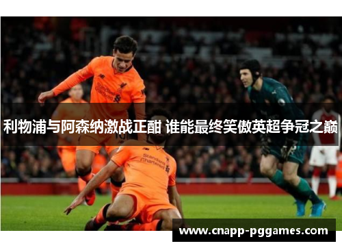 利物浦与阿森纳激战正酣 谁能最终笑傲英超争冠之巅 利物浦与阿森纳激战正酣 谁能最终笑傲英超争冠之巅
