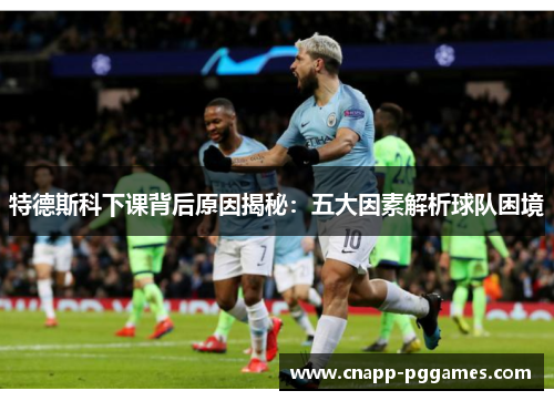 特德斯科下课背后原因揭秘：五大因素解析球队困境