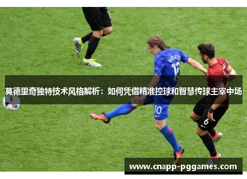 莫德里奇独特技术风格解析：如何凭借精准控球和智慧传球主宰中场