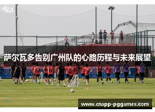 萨尔瓦多告别广州队的心路历程与未来展望