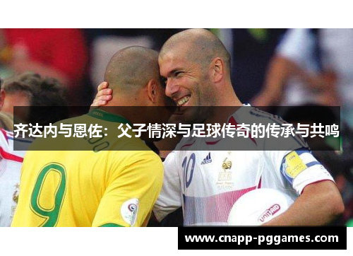 齐达内与恩佐:父子情深与足球传奇的传承与共鸣 齐达内与恩佐:父子情深与足球传奇的传承与共鸣