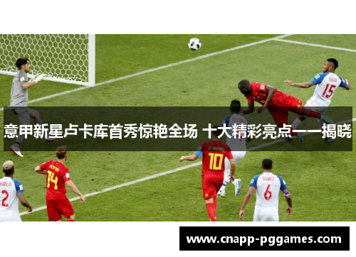 意甲新星卢卡库首秀惊艳全场 十大精彩亮点一一揭晓 意甲新星卢卡库首秀惊艳全场 十大精彩亮点一一揭晓