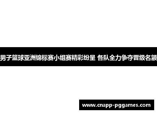 男子篮球亚洲锦标赛小组赛精彩纷呈 各队全力争夺晋级名额
