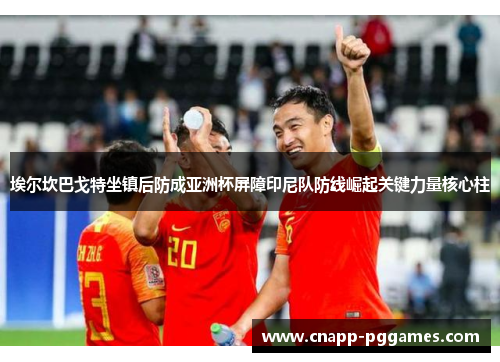 埃尔坎巴戈特坐镇后防成亚洲杯屏障印尼队防线崛起关键力量核心柱