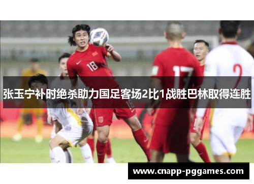 张玉宁补时绝杀助力国足客场2比1战胜巴林取得连胜