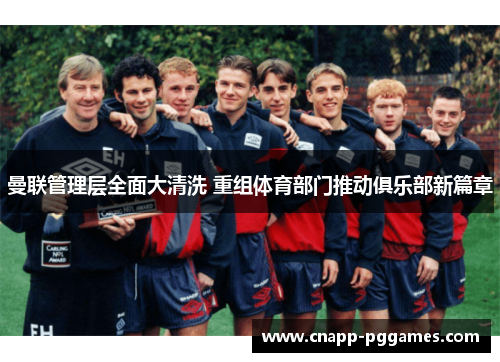 曼联管理层全面大清洗 重组体育部门推动俱乐部新篇章