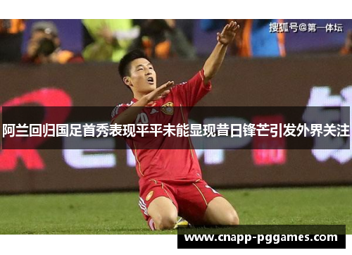 阿兰回归国足首秀表现平平未能显现昔日锋芒引发外界关注 阿兰回归国足首秀表现平平未能显现昔日锋芒引发外界关注