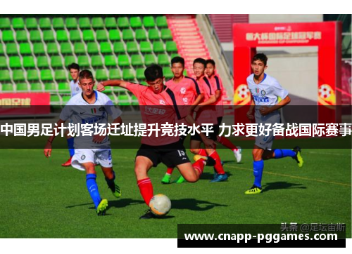 中国男足计划客场迁址提升竞技水平 力求更好备战国际赛事 中国男足计划客场迁址提升竞技水平 力求更好备战国际赛事