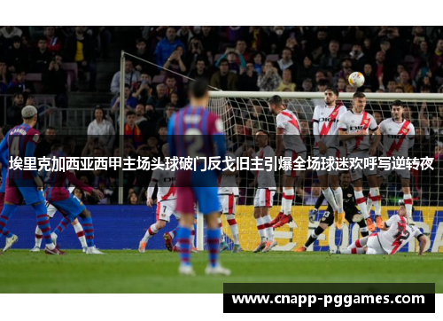 埃里克加西亚西甲主场头球破门反戈旧主引爆全场球迷欢呼写逆转夜