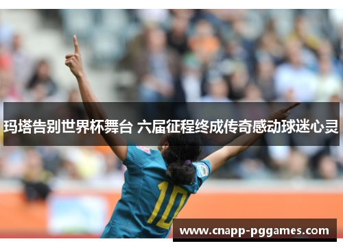 玛塔告别世界杯舞台 六届征程终成传奇感动球迷心灵